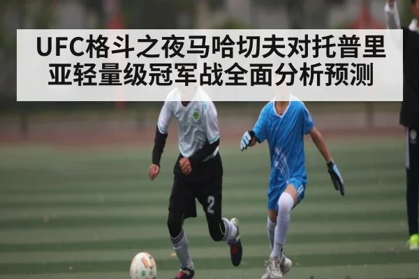 UFC格斗之夜马哈切夫对托普里亚轻量级冠军战全面分析预测