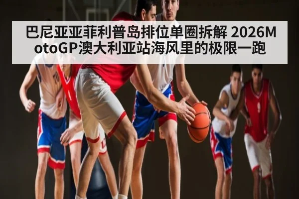 巴尼亚亚菲利普岛排位单圈拆解 2026MotoGP澳大利亚站海风里的极限一跑